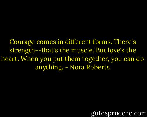 Courage comes in different forms. There's strength--that's the muscle. But love's the heart. When you put them together, you can do anything. - Nora Roberts