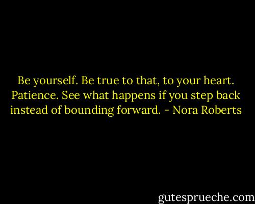 Be yourself. Be true to that, to your heart. Patience. See what happens if you step back instead of bounding forward. - Nora Roberts