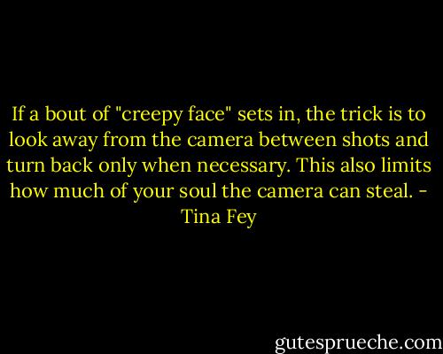 If a bout of "creepy face" sets in, the trick is to look away from the camera between shots and turn back only when necessary. This also limits how much of your soul the camera can steal. - Tina Fey