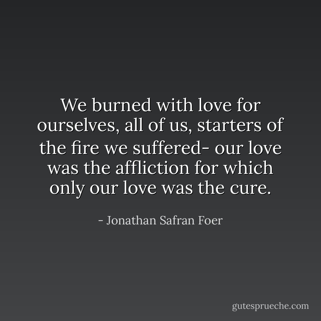 We burned with love for ourselves, all of us, starters of the fire we suffered- our love was the affliction for which only our love was the cure. - Jonathan Safran Foer