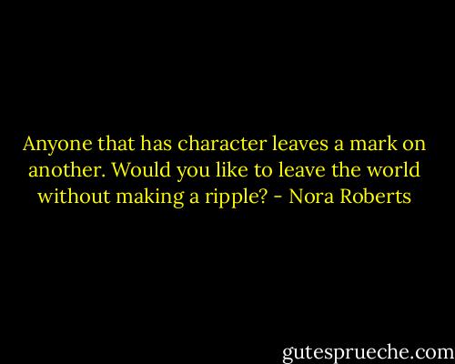 Anyone that has character leaves a mark on another. Would you like to leave the world without making a ripple? - Nora Roberts