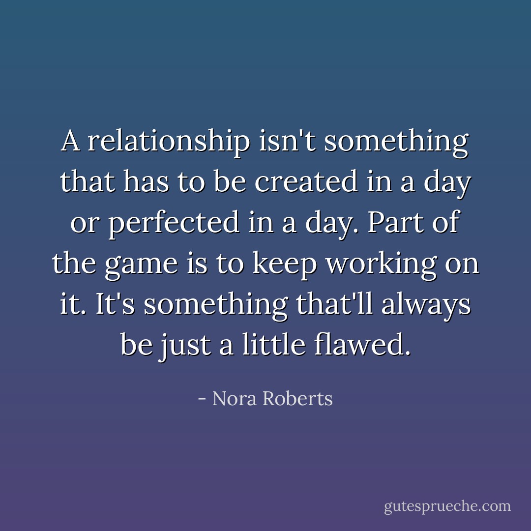 A relationship isn't something that has to be created in a day or perfected in a day. Part of the game is to keep working on it. It's something that'll always be just a little flawed. - Nora Roberts