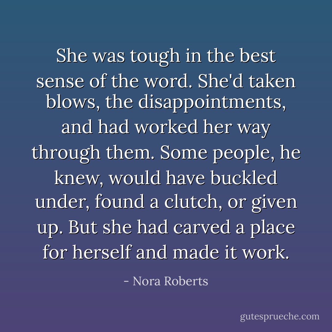 She was tough in the best sense of the word. She'd taken blows, the disappointments, and had worked her way through them. Some people, he knew, would have buckled under, found a clutch, or given up. But she had carved a place for herself and made it work. - Nora Roberts