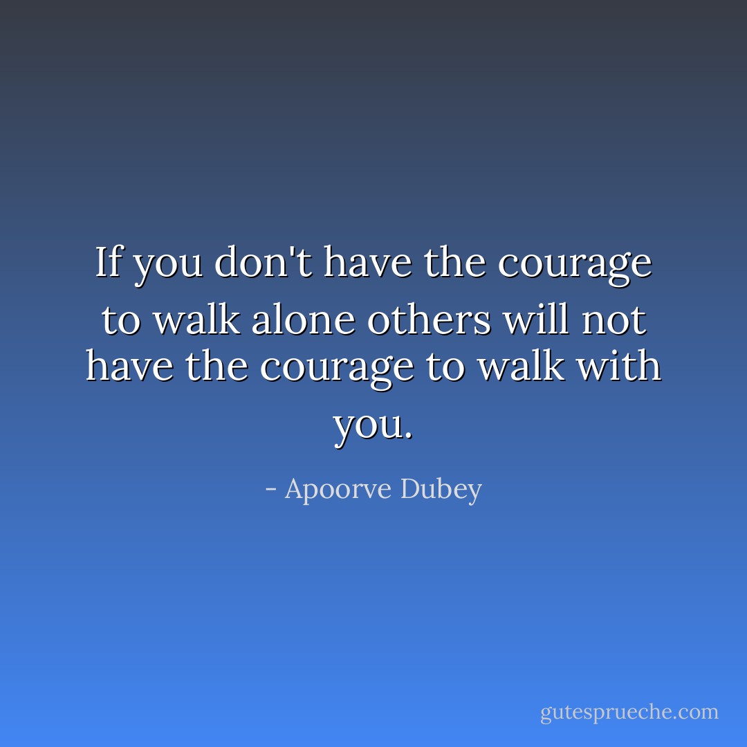 If you don't have the courage to walk alone others will not have the courage to walk with you. - Apoorve Dubey