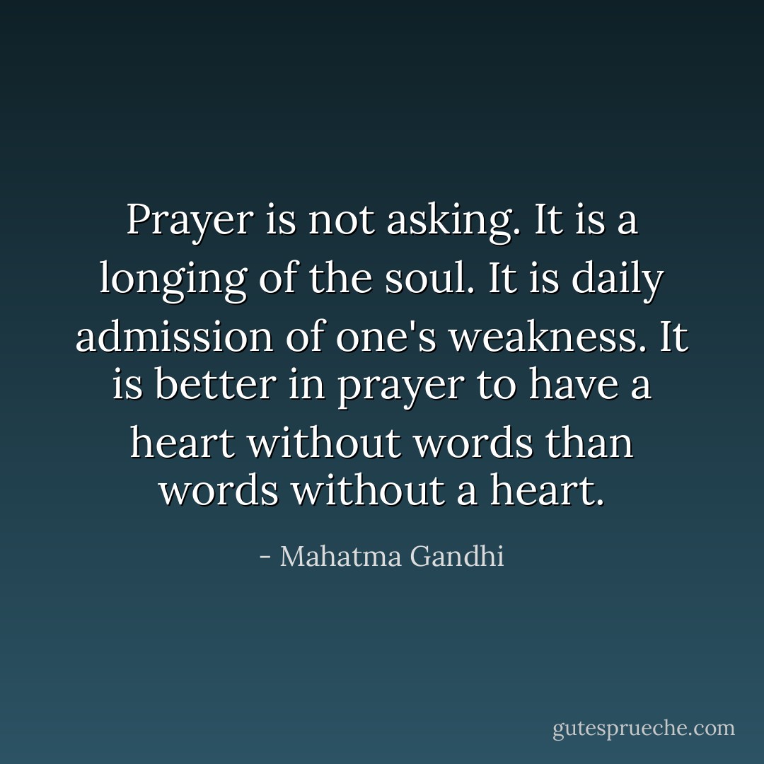 Prayer is not asking. It is a longing of the soul. It is daily admission of one's weakness. It is better in prayer to have a heart without words than words without a heart. - Mahatma Gandhi