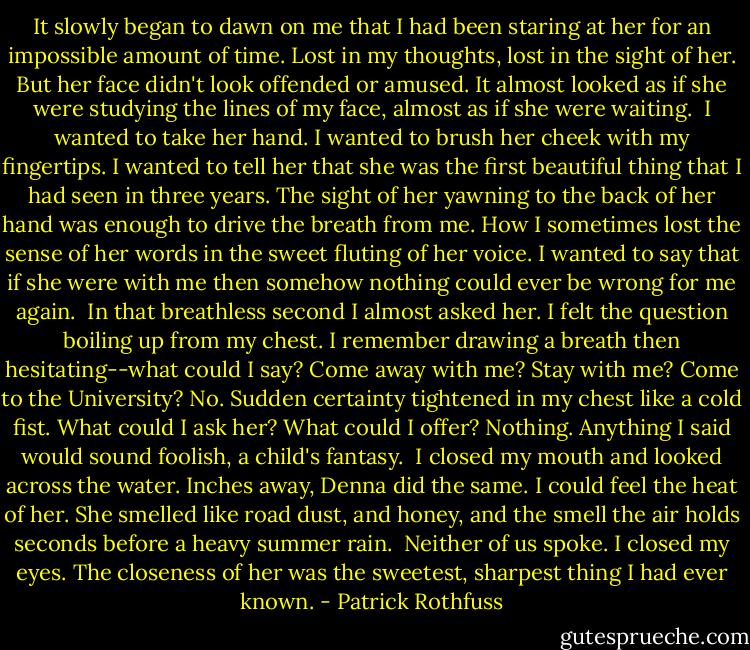 It slowly began to dawn on me that I had been staring at her for an impossible amount of time. Lost in my thoughts, lost in the sight of her. But her face didn't look offended or amused. It almost looked as if she were studying the lines of my face, almost as if she were waiting. <br />I wanted to take her hand. I wanted to brush her cheek with my fingertips. I wanted to tell her that she was the first beautiful thing that I had seen in three years. The sight of her yawning to the back of her hand was enough to drive the breath from me. How I sometimes lost the sense of her words in the sweet fluting of her voice. I wanted to say that if she were with me then somehow nothing could ever be wrong for me again. <br />In that breathless second I almost asked her. I felt the question boiling up from my chest. I remember drawing a breath then hesitating--what could I say? Come away with me? Stay with me? Come to the University? No. Sudden certainty tightened in my chest like a cold fist. What could I ask her? What could I offer? Nothing. Anything I said would sound foolish, a child's fantasy. <br />I closed my mouth and looked across the water. Inches away, Denna did the same. I could feel the heat of her. She smelled like road dust, and honey, and the smell the air holds seconds before a heavy summer rain. <br />Neither of us spoke. I closed my eyes. The closeness of her was the sweetest, sharpest thing I had ever known. - Patrick Rothfuss
