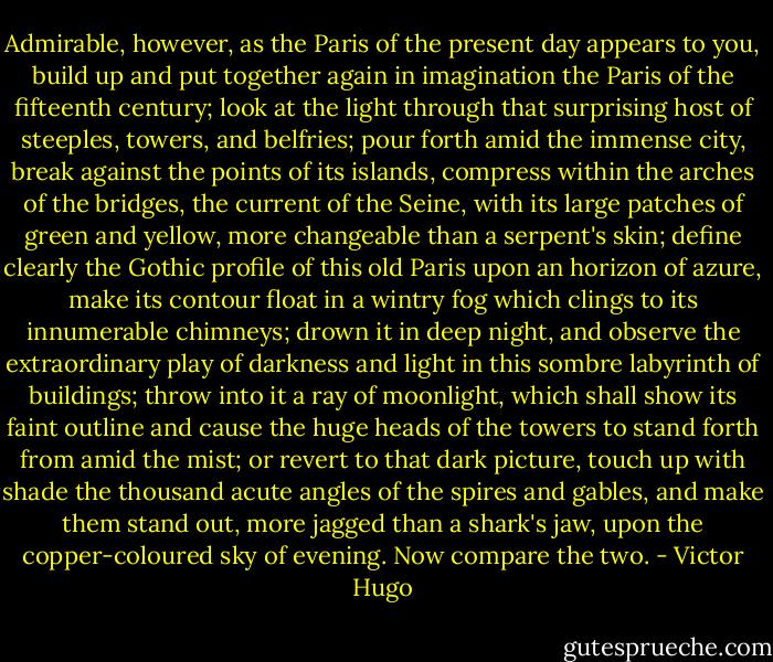 Admirable, however, as the Paris of the present day appears to you, build up and put together again in imagination the Paris of the fifteenth century; look at the light through that surprising host of steeples, towers, and belfries; pour forth amid the immense city, break against the points of its islands, compress within the arches of the bridges, the current of the Seine, with its large patches of green and yellow, more changeable than a serpent's skin; define clearly the Gothic profile of this old Paris upon an horizon of azure, make its contour float in a wintry fog which clings to its innumerable chimneys; drown it in deep night, and observe the extraordinary play of darkness and light in this sombre labyrinth of buildings; throw into it a ray of moonlight, which shall show its faint outline and cause the huge heads of the towers to stand forth from amid the mist; or revert to that dark picture, touch up with shade the thousand acute angles of the spires and gables, and make them stand out, more jagged than a shark's jaw, upon the copper-coloured sky of evening. Now compare the two. - Victor Hugo