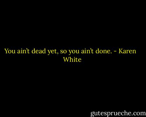 You ain’t dead yet, so you ain’t done. - Karen   White