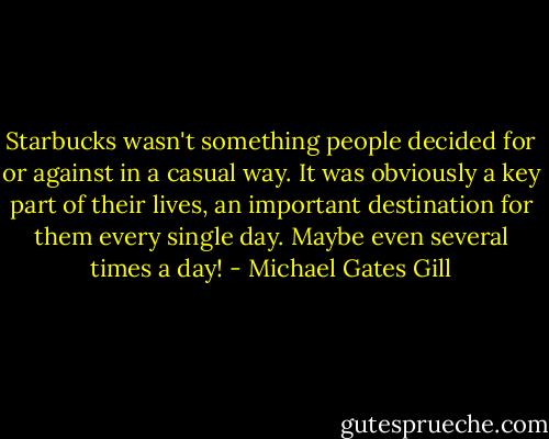 Starbucks wasn't something people decided for or against in a casual way. It was obviously a key part of their lives, an important destination for them every single day. Maybe even several times a day! - Michael Gates Gill