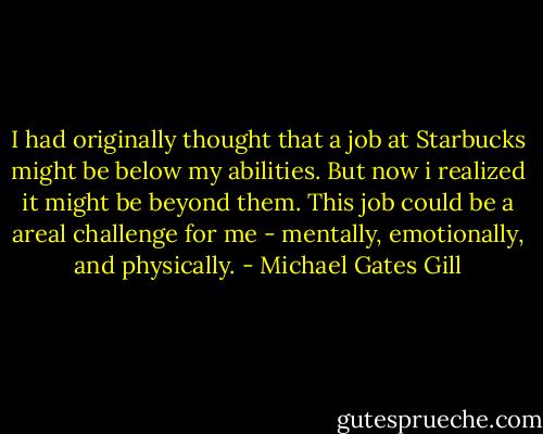 I had originally thought that a job at Starbucks might be below my abilities. But now i realized it might be beyond them. This job could be a areal challenge for me - mentally, emotionally, and physically. - Michael Gates Gill
