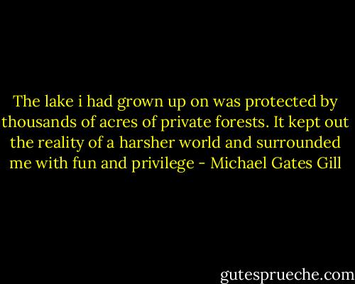 The lake i had grown up on was protected by thousands of acres of private forests. It kept out the reality of a harsher world and surrounded me with fun and privilege - Michael Gates Gill