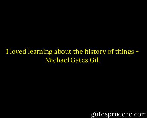 I loved learning about the history of things - Michael Gates Gill