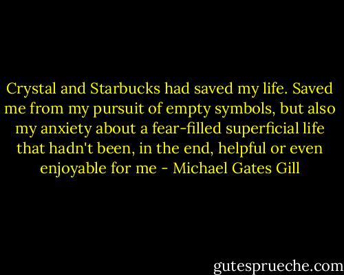 Crystal and Starbucks had saved my life. Saved me from my pursuit of empty symbols, but also my anxiety about a fear-filled superficial life that hadn't been, in the end, helpful or even enjoyable for me - Michael Gates Gill