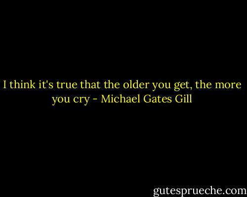 I think it's true that the older you get, the more you cry - Michael Gates Gill