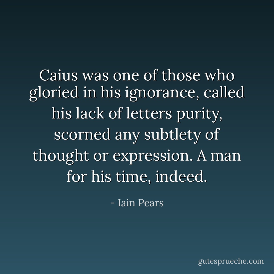 Caius was one of those who gloried in his ignorance, called his lack of letters purity, scorned any subtlety of thought or expression. A man for his time, indeed. - Iain Pears