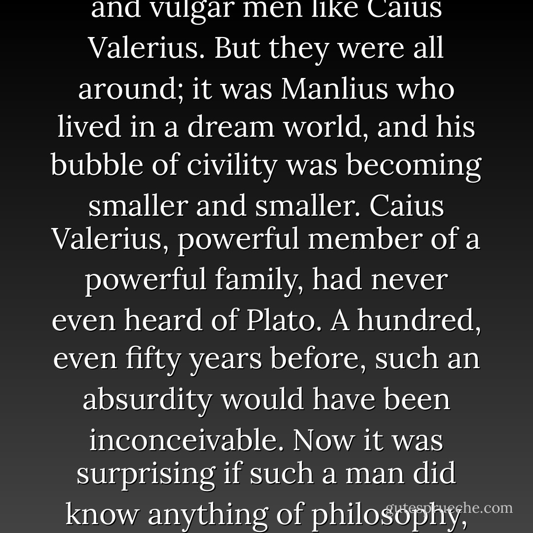 Manlius ... took care in his invitations, actively sought to exclude from his circle crude and vulgar men like Caius Valerius. But they were all around; it was Manlius who lived in a dream world, and his bubble of civility was becoming smaller and smaller. Caius Valerius, powerful member of a powerful family, had never even heard of Plato. A hundred, even fifty years before, such an absurdity would have been inconceivable. Now it was surprising if such a man did know anything of philosophy, and even if it was explained, he would not wish to understand. - Iain Pears