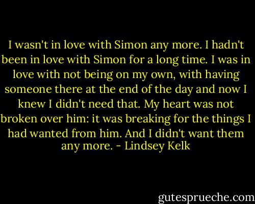 I wasn't in love with Simon any more. I hadn't been in love with Simon for a long time. I was in love with not being on my own, with having someone there at the end of the day and now I knew I didn't need that. My heart was not broken over him: it was breaking for the things I had wanted from him. And I didn't want them any more. - Lindsey Kelk