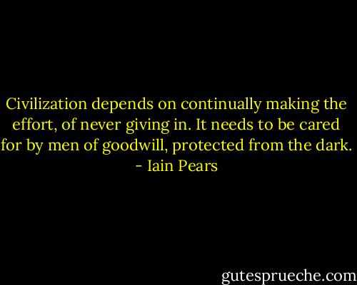 Civilization depends on continually making the effort, of never giving in. It needs to be cared for by men of goodwill, protected from the dark. - Iain Pears