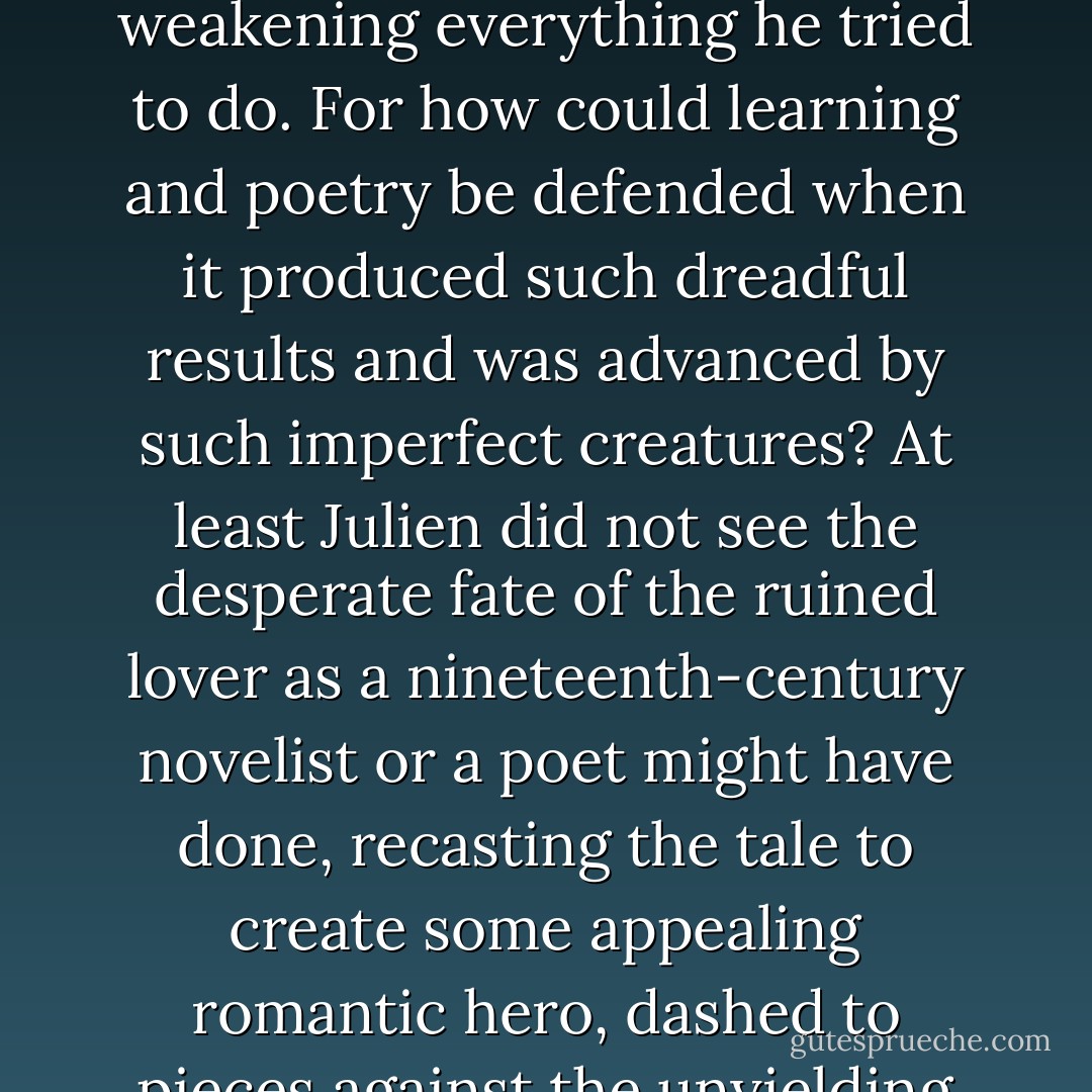 [H]e initially conceived of Olivier as a man of the greatest promise destroyed by a fatal flaw, the unreasoning passion for a woman dissolving into violence, desperately weakening everything he tried to do. For how could learning and poetry be defended when it produced such dreadful results and was advanced by such imperfect creatures? At least Julien did not see the desperate fate of the ruined lover as a nineteenth-century novelist or a poet might have done, recasting the tale to create some appealing romantic hero, dashed to pieces against the unyielding society that produced him. Rather, his initial opinion -- held almost to the last -- was of Olivier as a failure, ruined by a terible weakness. - Iain Pears