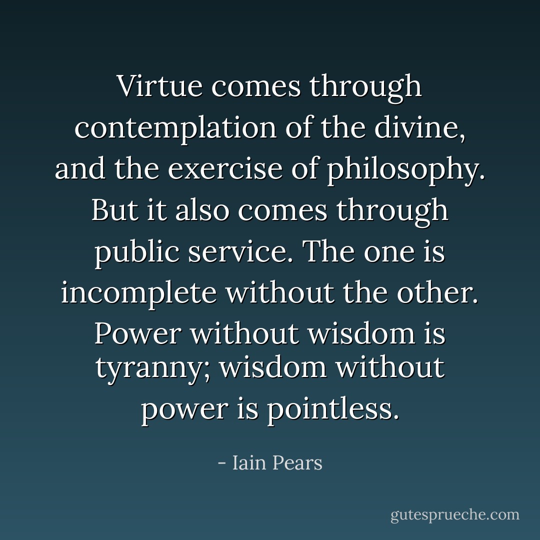 Virtue comes through contemplation of the divine, and the exercise of philosophy. But it also comes through public service. The one is incomplete without the other. Power without wisdom is tyranny; wisdom without power is pointless. - Iain Pears