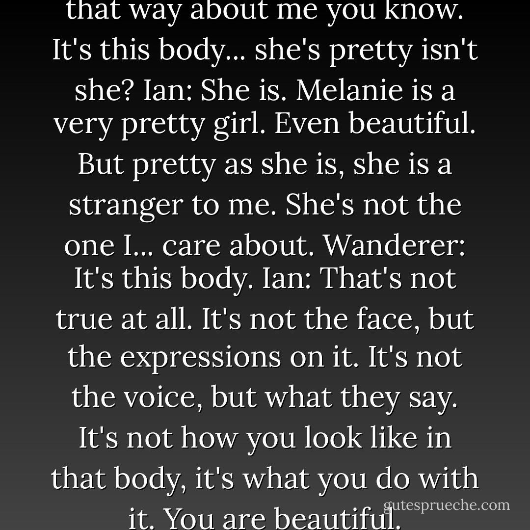 Wanderer: You don't really feel that way about me you know. It's this body... she's pretty isn't she?<br />Ian: She is. Melanie is a very pretty girl. Even beautiful. But pretty as she is, she is a stranger to me. She's not the one I... care about.<br />Wanderer: It's this body.<br />Ian: That's not true at all. It's not the face, but the expressions on it. It's not the voice, but what they say. It's not how you look like in that body, it's what you do with it. You are beautiful. - Stephenie Meyer