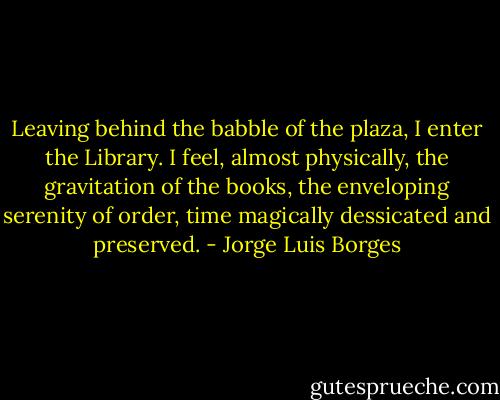 Leaving behind the babble of the plaza, I enter the Library. I feel, almost physically, the gravitation of the books, the enveloping serenity of order, time magically dessicated and preserved. - Jorge Luis Borges