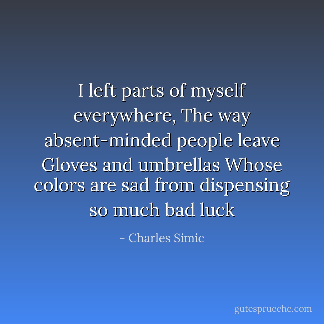 I left parts of myself everywhere,<br />The way absent-minded people leave<br />Gloves and umbrellas<br />Whose colors are sad from dispensing so much bad luck - Charles Simic