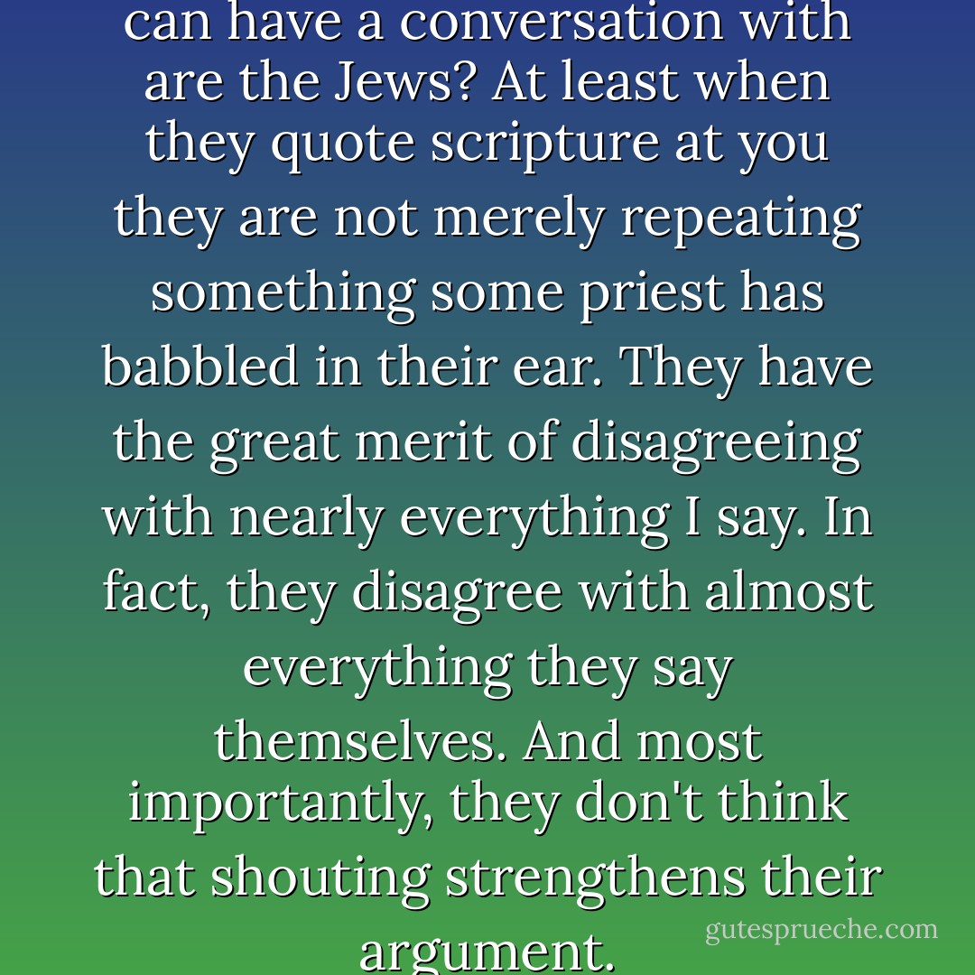 Do you know, the only people I can have a conversation with are the Jews? At least when they quote scripture at you they are not merely repeating something some priest has babbled in their ear. They have the great merit of disagreeing with nearly everything I say. In fact, they disagree with almost everything they say themselves. And most importantly, they don't think that shouting strengthens their argument. - Iain Pears