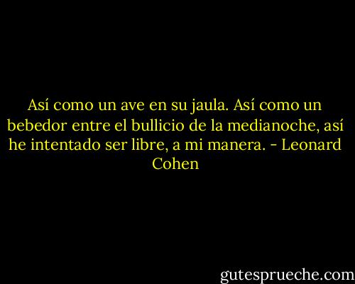 Así como un ave en su jaula.<br />Así como un bebedor entre el bullicio de la medianoche,<br />así he intentado ser libre, a mi manera. - Leonard Cohen