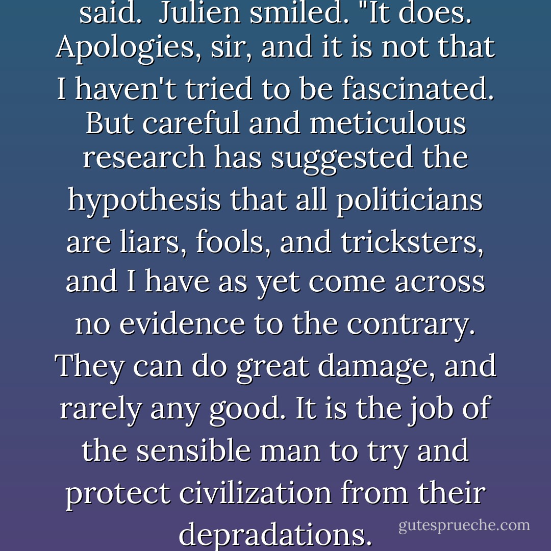 Politics bores you?" Bronsen said.<br /><br />Julien smiled. "It does. Apologies, sir, and it is not that I haven't tried to be fascinated. But careful and meticulous research has suggested the hypothesis that all politicians are liars, fools, and tricksters, and I have as yet come across no evidence to the contrary. They can do great damage, and rarely any good. It is the job of the sensible man to try and protect civilization from their depradations. - Iain Pears