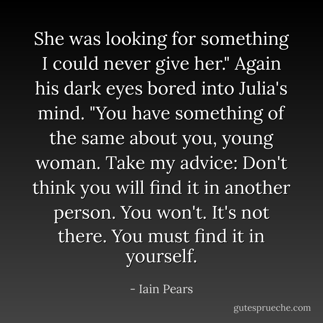 She was looking for something I could never give her." Again his dark eyes bored into Julia's mind. "You have something of the same about you, young woman. Take my advice: Don't think you will find it in another person. You won't. It's not there. You must find it in yourself. - Iain Pears