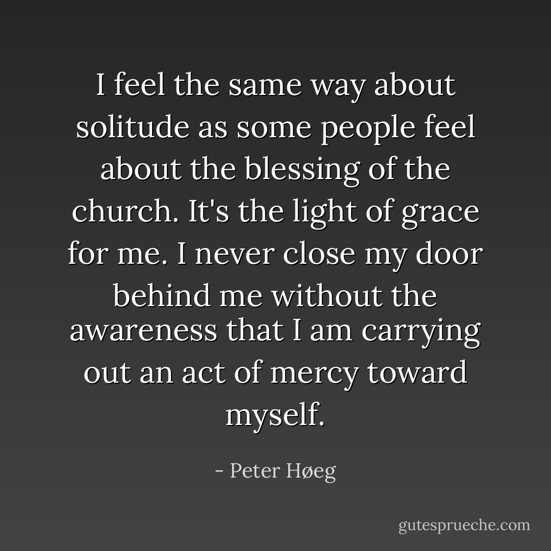 I feel the same way about solitude as some people feel about the blessing of the church. It's the light of grace for me. I never close my door behind me without the awareness that I am carrying out an act of mercy toward myself. - Peter Høeg