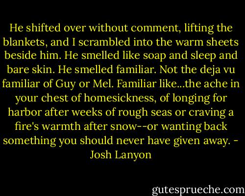 He shifted over without comment, lifting the blankets, and I scrambled into the warm sheets beside him. He smelled like soap and sleep and bare skin. He smelled familiar. Not the deja vu familiar of Guy or Mel. Familiar like...the ache in your chest of homesickness, of longing for harbor after weeks of rough seas or craving a fire's warmth after snow--or wanting back something you should never have given away. - Josh Lanyon