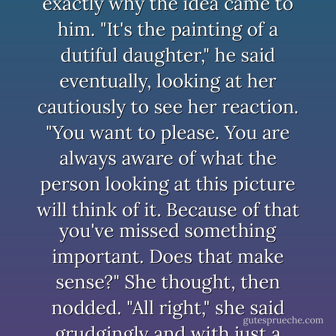 This is a perfectly good picture. And if I didn't know you, I would be impressed and charmed. But I do know you."<br />He thought some more, wondering whether he dared say precisely what he felt, for he knew he could never explain exactly why the idea came to him. "It's the painting of a dutiful daughter," he said eventually, looking at her cautiously to see her reaction. "You want to please. You are always aware of what the person looking at this picture will think of it. Because of that you've missed something important. Does that make sense?"<br />She thought, then nodded. "All right," she said grudgingly and with just a touch of despair in her voice. "You win."<br />Julien grunted. "Have another go, then. I shall come back and come back until you figure it out."<br />"And you'll know?"<br />"You'll know. I will merely get the benefit of it. - Iain Pears