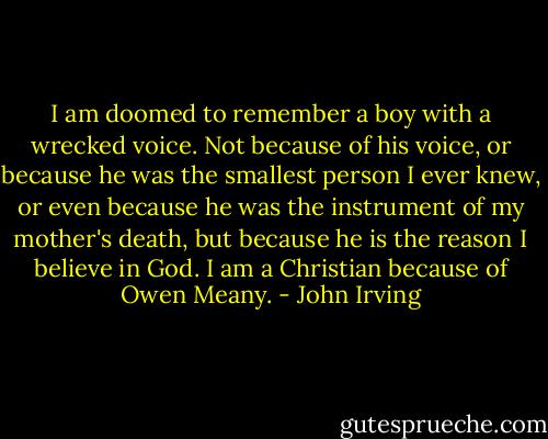 I am doomed to remember a boy with a wrecked voice. Not because of his voice, or because he was the smallest person I ever knew, or even because he was the instrument of my mother's death, but because he is the reason I believe in God. I am a Christian because of Owen Meany. - John Irving
