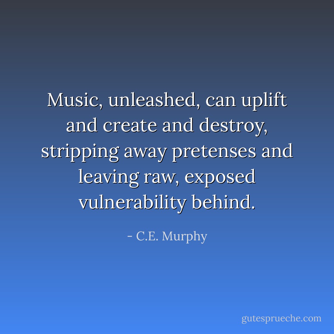 Music, unleashed, can uplift and create and destroy, stripping away pretenses and leaving raw, exposed vulnerability behind. - C.E. Murphy