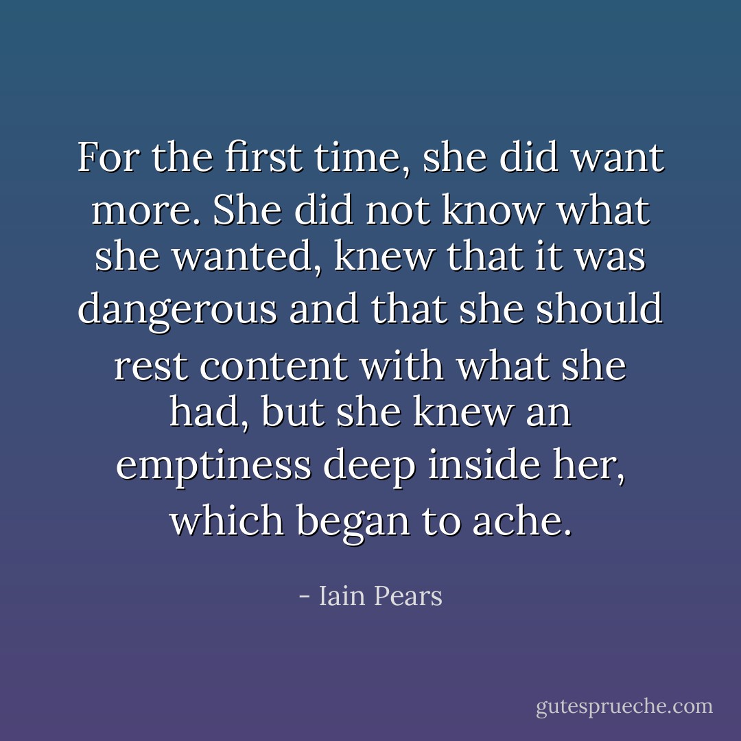 For the first time, she did want more. She did not know what she wanted, knew that it was dangerous and that she should rest content with what she had, but she knew an emptiness deep inside her, which began to ache. - Iain Pears