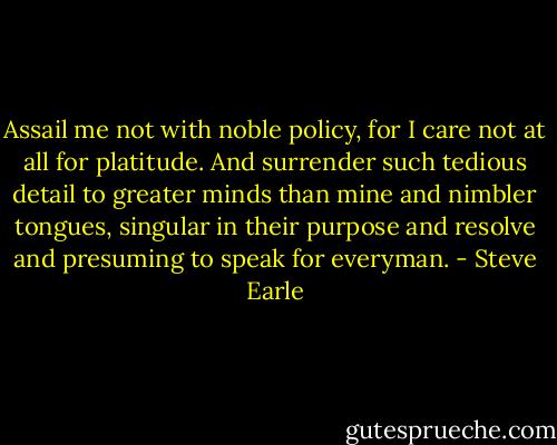 Assail me not with noble policy, for I care not at all for platitude. And surrender such tedious detail to greater minds than mine and nimbler tongues, singular in their purpose and resolve<br />and presuming to speak for everyman. - Steve Earle