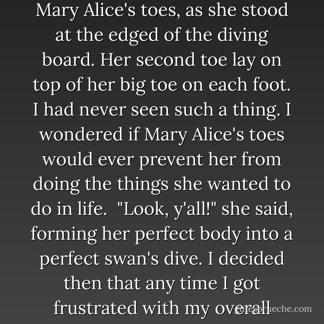 When you're and only child in a family with an only parent, you look at other, bigger families with envy. Mary Alice had a family with a station wagon, a split-level house, and a pool. <br />But then I looked up and saw Mary Alice's toes, as she stood at the edged of the diving board. Her second toe lay on top of her big toe on each foot. I had never seen such a thing. I wondered if Mary Alice's toes would ever prevent her from doing the things she wanted to do in life. <br />"Look, y'all!" she said, forming her perfect body into a perfect swan's dive. I decided then that any time I got frustrated with my overall situation in life, mad or jealous of knee socks or a pink canopy bed in a pink room, I'd take a deep breath and think about Mary Alice's toes. At least I didn't have Mary Alice's toes. - Margaret McMullan