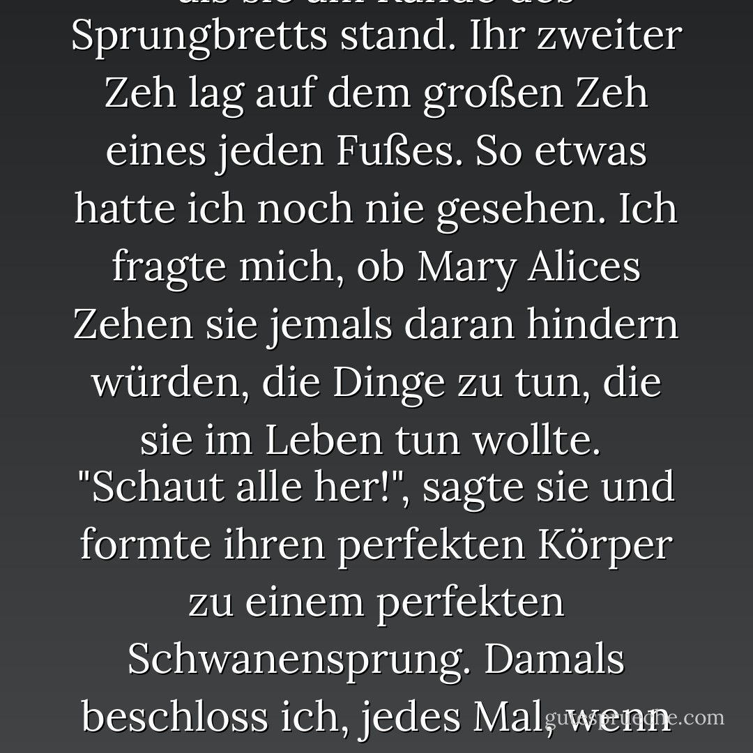 Wenn man Einzelkind in einer Familie mit einem alleinerziehenden Elternteil ist, schaut man neidisch auf andere, größere Familien. Mary Alice hatte eine Familie mit einem Kombi, einem Split-Level-Haus und einem Pool. <br />Aber dann schaute ich auf und sah Mary Alices Zehen, als sie am Rande des Sprungbretts stand. Ihr zweiter Zeh lag auf dem großen Zeh eines jeden Fußes. So etwas hatte ich noch nie gesehen. Ich fragte mich, ob Mary Alices Zehen sie jemals daran hindern würden, die Dinge zu tun, die sie im Leben tun wollte. <br />"Schaut alle her!", sagte sie und formte ihren perfekten Körper zu einem perfekten Schwanensprung. Damals beschloss ich, jedes Mal, wenn ich über meine allgemeine Lebenssituation frustriert war, wütend oder neidisch auf Kniestrümpfe oder ein rosa Himmelbett in einem rosa Zimmer, tief durchzuatmen und an Mary Alices Zehen zu denken. Wenigstens hatte ich nicht die Zehen von Mary Alice. - Margaret McMullan<