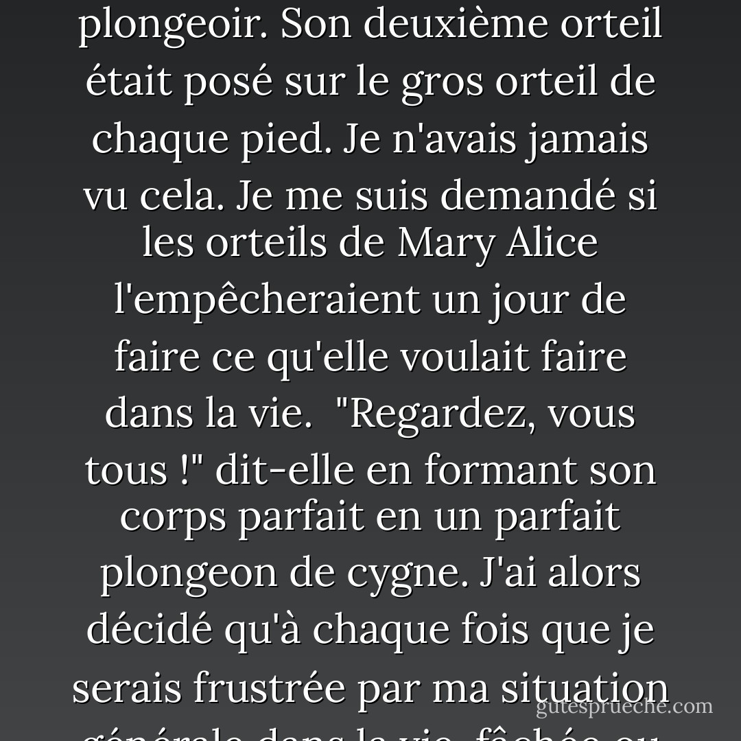 Quand on est enfant unique dans une famille avec un seul parent, on regarde les autres familles plus grandes avec envie. Mary Alice avait une famille avec un break, une maison à deux étages et une piscine. <Mais j'ai levé les yeux et j'ai vu les orteils de Mary Alice, qui se tenait au bord du plongeoir. Son deuxième orteil était posé sur le gros orteil de chaque pied. Je n'avais jamais vu cela. Je me suis demandé si les orteils de Mary Alice l'empêcheraient un jour de faire ce qu'elle voulait faire dans la vie. <br />"Regardez, vous tous !" dit-elle en formant son corps parfait en un parfait plongeon de cygne. J'ai alors décidé qu'à chaque fois que je serais frustrée par ma situation générale dans la vie, fâchée ou jalouse de chaussettes aux genoux ou d'un lit à baldaquin rose dans une chambre rose, je prendrais une profonde inspiration et penserais aux orteils de Mary Alice. Au moins, je n'avais pas les orteils de Mary Alice. - Margaret McMullan