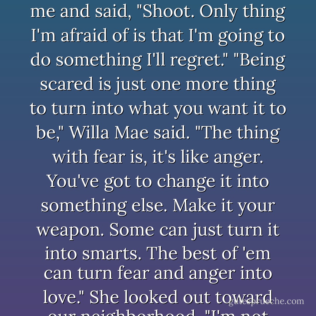 Don't be scared," Willa Mae said.<br />I looked at her. "Aren't you scared?"<br />Willa Mae looked at me and said, "Shoot. Only thing I'm afraid of is that I'm going to do something I'll regret."<br />"Being scared is just one more thing to turn into what you want it to be," Willa Mae said. "The thing with fear is, it's like anger. You've got to change it into something else. Make it your weapon. Some can just turn it into smarts. The best of 'em can turn fear and anger into love." She looked out toward our neighborhood. "I'm not there yet. - Margaret McMullan