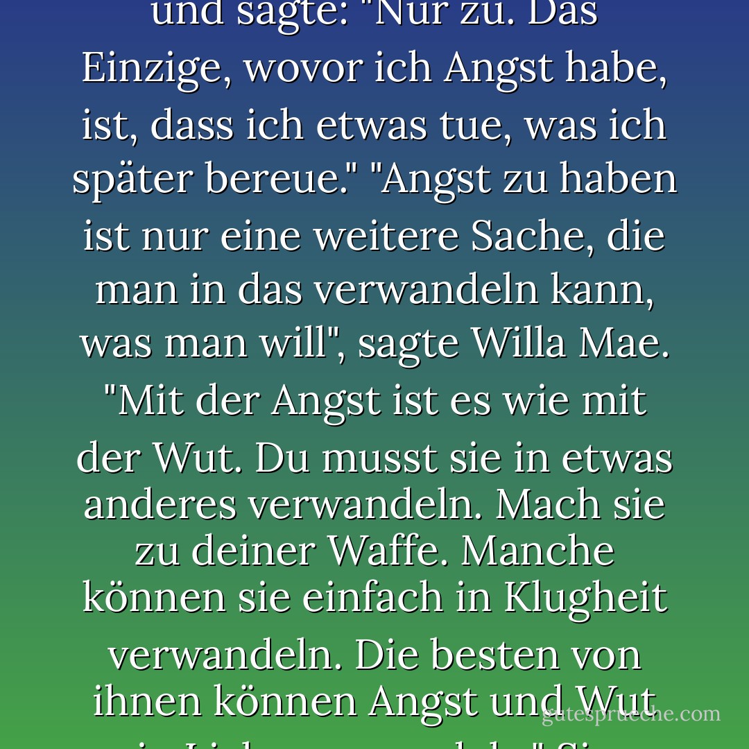 Du brauchst keine Angst zu haben", sagte Willa Mae.<br /> Ich sah sie an. "Hast du keine Angst?"<br />Willa Mae sah mich an und sagte: "Nur zu. Das Einzige, wovor ich Angst habe, ist, dass ich etwas tue, was ich später bereue."<br />"Angst zu haben ist nur eine weitere Sache, die man in das verwandeln kann, was man will", sagte Willa Mae. "Mit der Angst ist es wie mit der Wut. Du musst sie in etwas anderes verwandeln. Mach sie zu deiner Waffe. Manche können sie einfach in Klugheit verwandeln. Die besten von ihnen können Angst und Wut in Liebe verwandeln." Sie blickte hinaus in die Nachbarschaft. "So weit bin ich noch nicht. - Margaret McMullan<