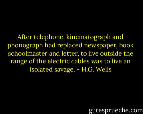 After telephone, kinematograph and phonograph had replaced newspaper, book schoolmaster and letter, to live outside the range of the electric cables was to live an isolated savage. - H.G. Wells