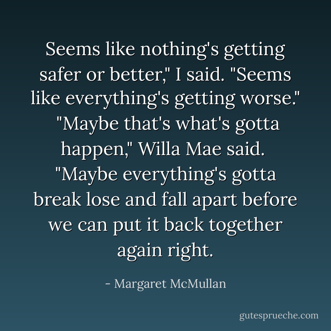 Seems like nothing's getting safer or better," I said. "Seems like everything's getting worse." <br />"Maybe that's what's gotta happen," Willa Mae said. <br />"Maybe everything's gotta break lose and fall apart before we can put it back together again right. - Margaret McMullan