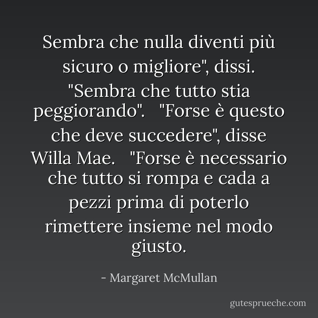 Sembra che nulla diventi più sicuro o migliore", dissi. "Sembra che tutto stia peggiorando". <br /> "Forse è questo che deve succedere", disse Willa Mae. <br /> "Forse è necessario che tutto si rompa e cada a pezzi prima di poterlo rimettere insieme nel modo giusto. - Margaret McMullan