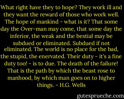 What right have they to hope? They work ill and they want the reward of those who work well. The hope of mankind - what is it? That some day the Over-man may come, that some day the inferior, the weak and the bestial may be subdued or eliminated. Subdued if not eliminated. The world is no place for the bad, the stupid, the enervated. Their duty - it's a fine duty too! - is to due. The death of the failure! That is the path by which the beast rose to manhood, by which man goes on to higher things. - H.G. Wells