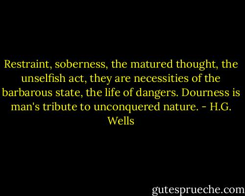 Restraint, soberness, the matured thought, the unselfish act, they are necessities of the barbarous state, the life of dangers. Dourness is man's tribute to unconquered nature. - H.G. Wells