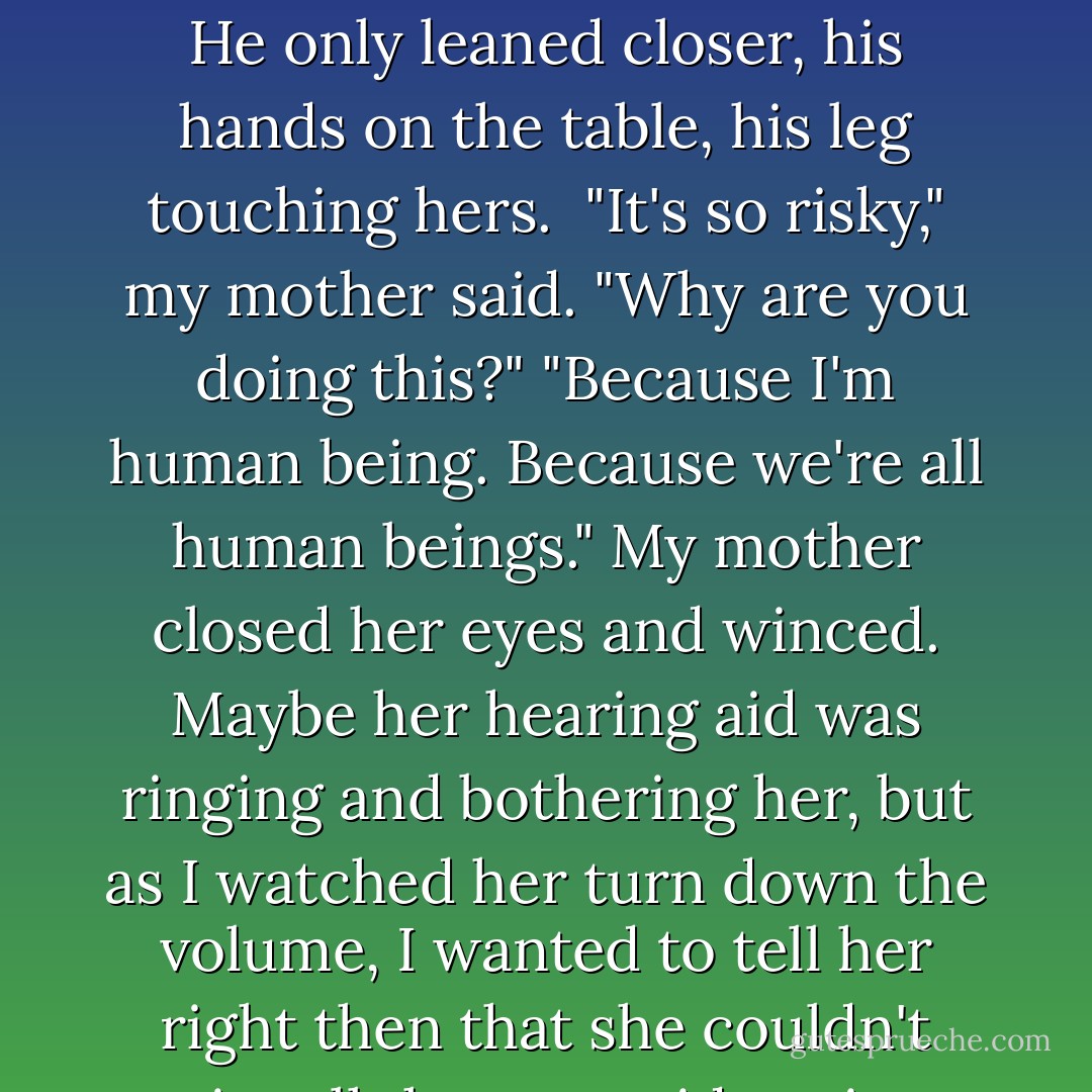 Perry was leaning into my mother as he listened to what she said. They talked so close. He only leaned closer, his hands on the table, his leg touching hers. <br />"It's so risky," my mother said. "Why are you doing this?"<br />"Because I'm human being. Because we're all human beings."<br />My mother closed her eyes and winced. Maybe her hearing aid was ringing and bothering her, but as I watched her turn down the volume, I wanted to tell her right then that she couldn't quiet all those outside voices forever. - Margaret McMullan