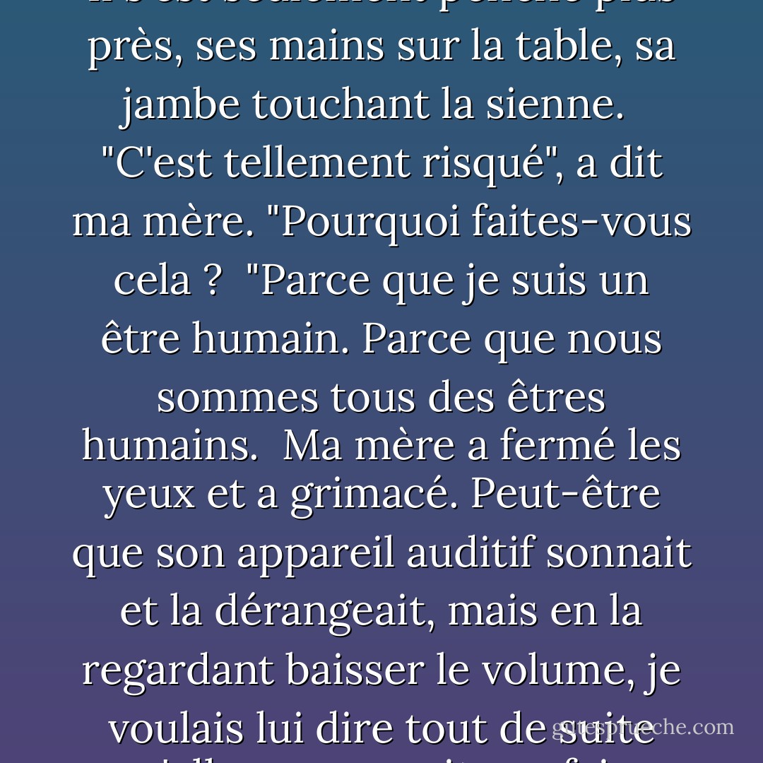 Perry se penchait sur ma mère en écoutant ce qu'elle disait. Ils parlaient si près l'un de l'autre. Il s'est seulement penché plus près, ses mains sur la table, sa jambe touchant la sienne. <br />"C'est tellement risqué", a dit ma mère. "Pourquoi faites-vous cela ? <br />"Parce que je suis un être humain. Parce que nous sommes tous des êtres humains. <br />Ma mère a fermé les yeux et a grimacé. Peut-être que son appareil auditif sonnait et la dérangeait, mais en la regardant baisser le volume, je voulais lui dire tout de suite qu'elle ne pourrait pas faire taire toutes ces voix extérieures pour toujours. - Margaret McMullan